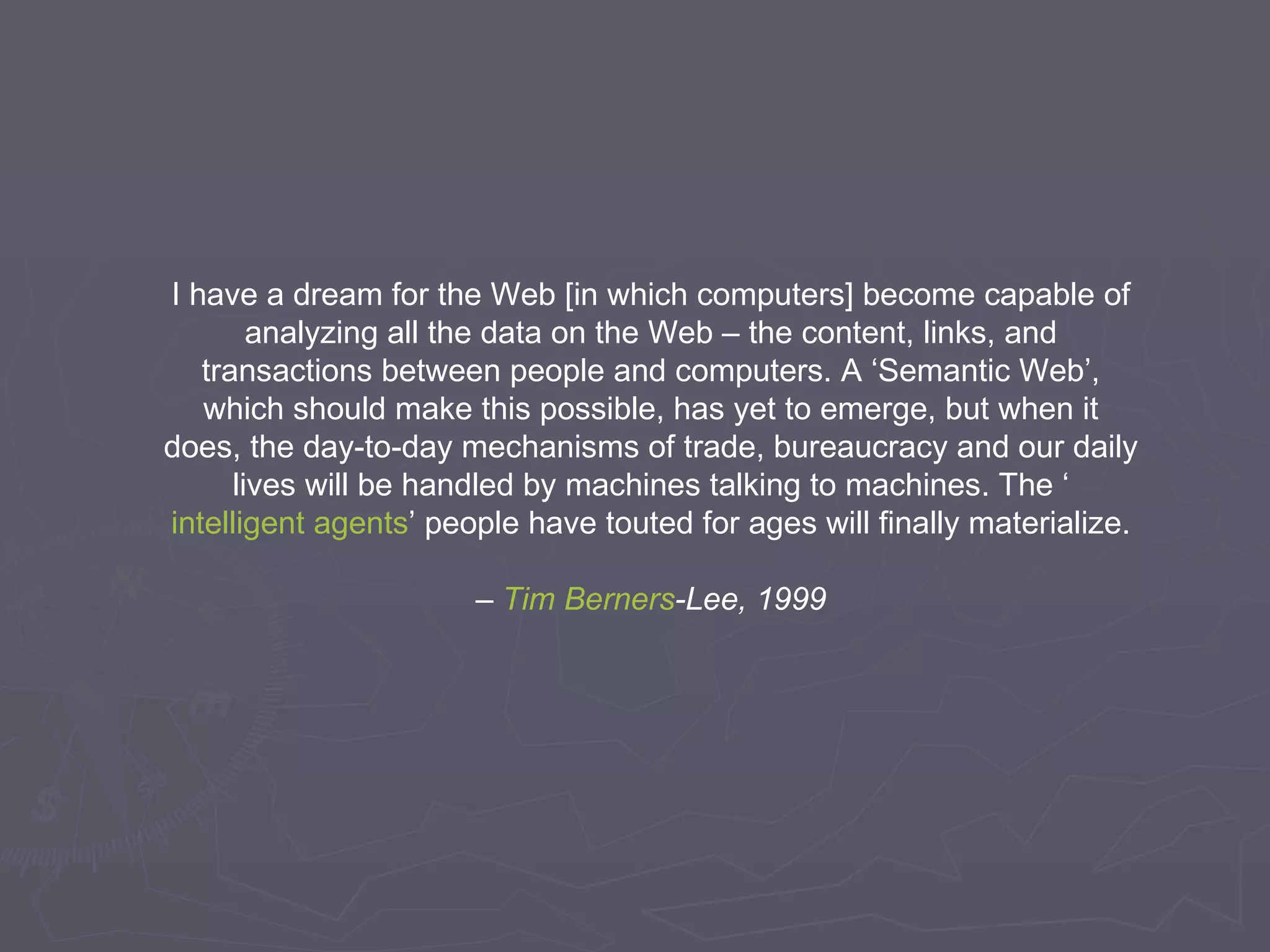 I have a dream for the Web [in which computers] become capable of analyzing all the data on the Web – the content, links, and transactions between people and computers. A ‘Semantic Web’, which should make this possible, has yet to emerge, but when it does, the day-to-day mechanisms of trade, bureaucracy and our daily lives will be handled by machines talking to machines. The ‘ intelligent agents ’ people have touted for ages will finally materialize. – Tim Berners -Lee , 1999 