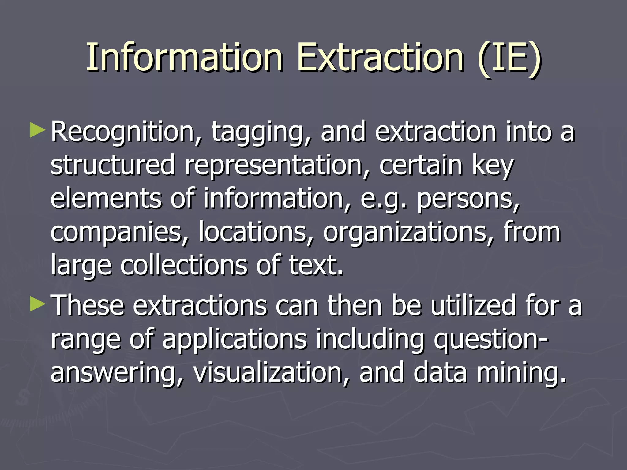 Information Extraction (IE) Recognition, tagging, and extraction into a structured representation, certain key elements of information, e.g. persons, companies, locations, organizations, from large collections of text. These extractions can then be utilized for a range of applications including question-answering, visualization, and data mining. 