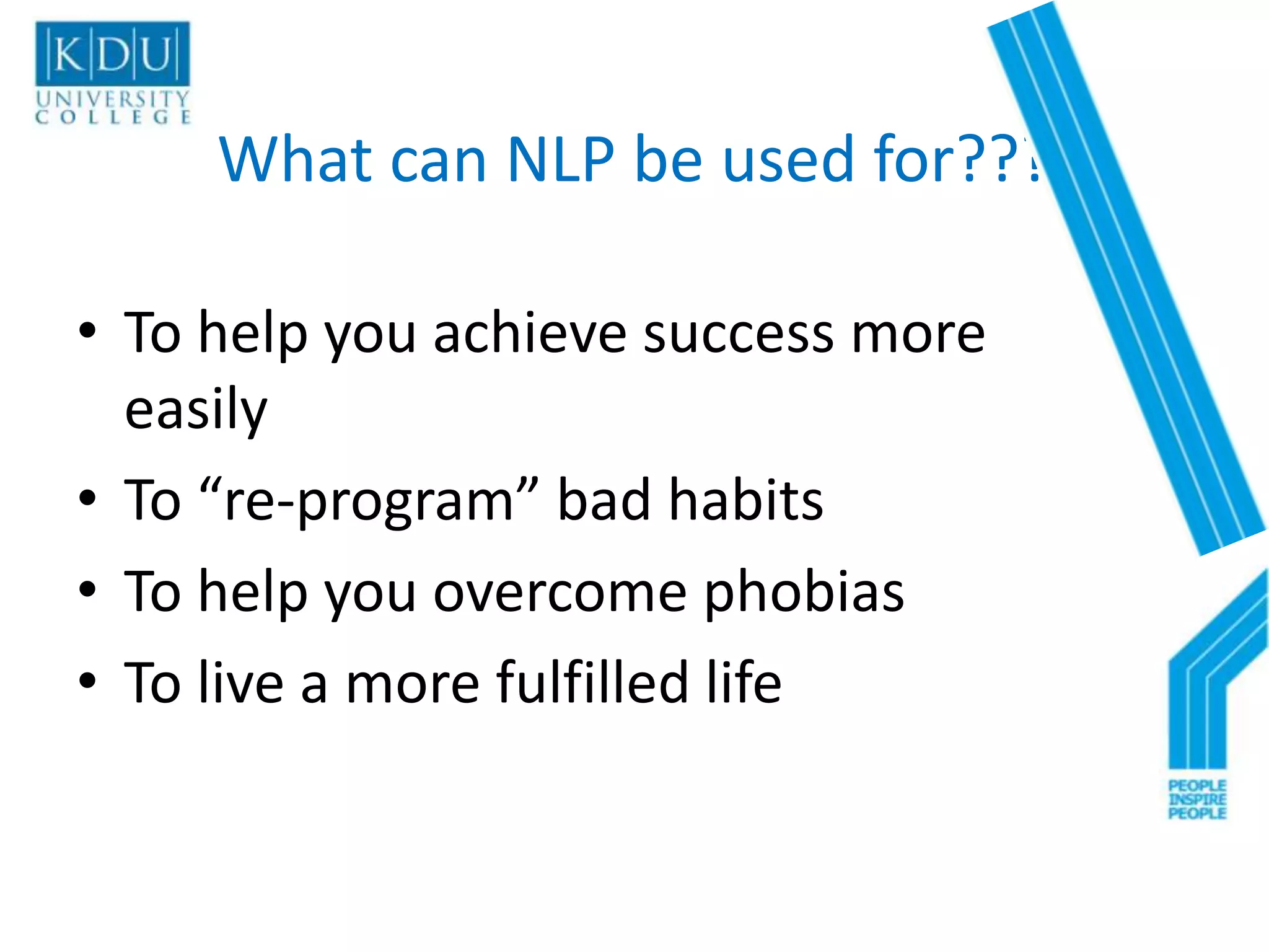 What can NLP be used for???

• To help you achieve success more
  easily
• To “re-program” bad habits
• To help you overcome phobias
• To live a more fulfilled life
 