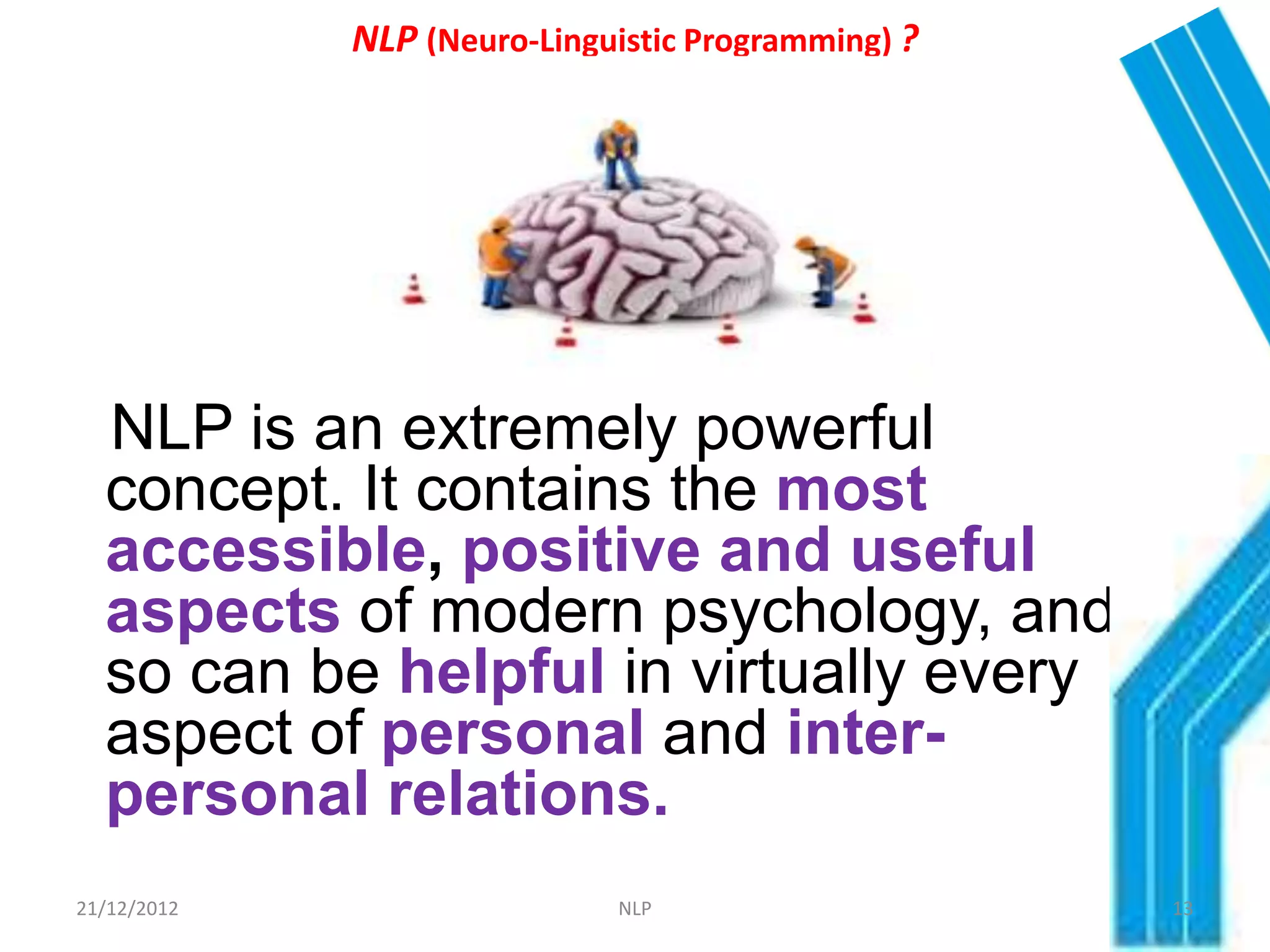 NLP (Neuro-Linguistic Programming) ?




  NLP is an extremely powerful
  concept. It contains the most
  accessible, positive and useful
  aspects of modern psychology, and
  so can be helpful in virtually every
  aspect of personal and inter-
  personal relations.
21/12/2012                   NLP                    13
 