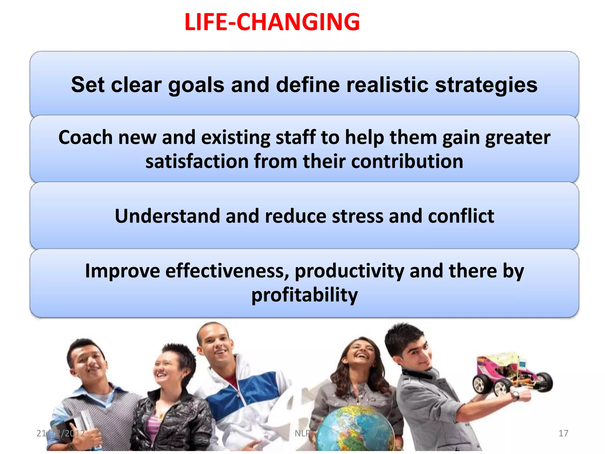 LIFE-CHANGING

       Set clear goals and define realistic strategies

    Coach new and existing staff to help them gain greater
            satisfaction from their contribution

             Understand and reduce stress and conflict

         Improve effectiveness, productivity and there by
                           profitability




21/12/2012                      NLP                          17
 