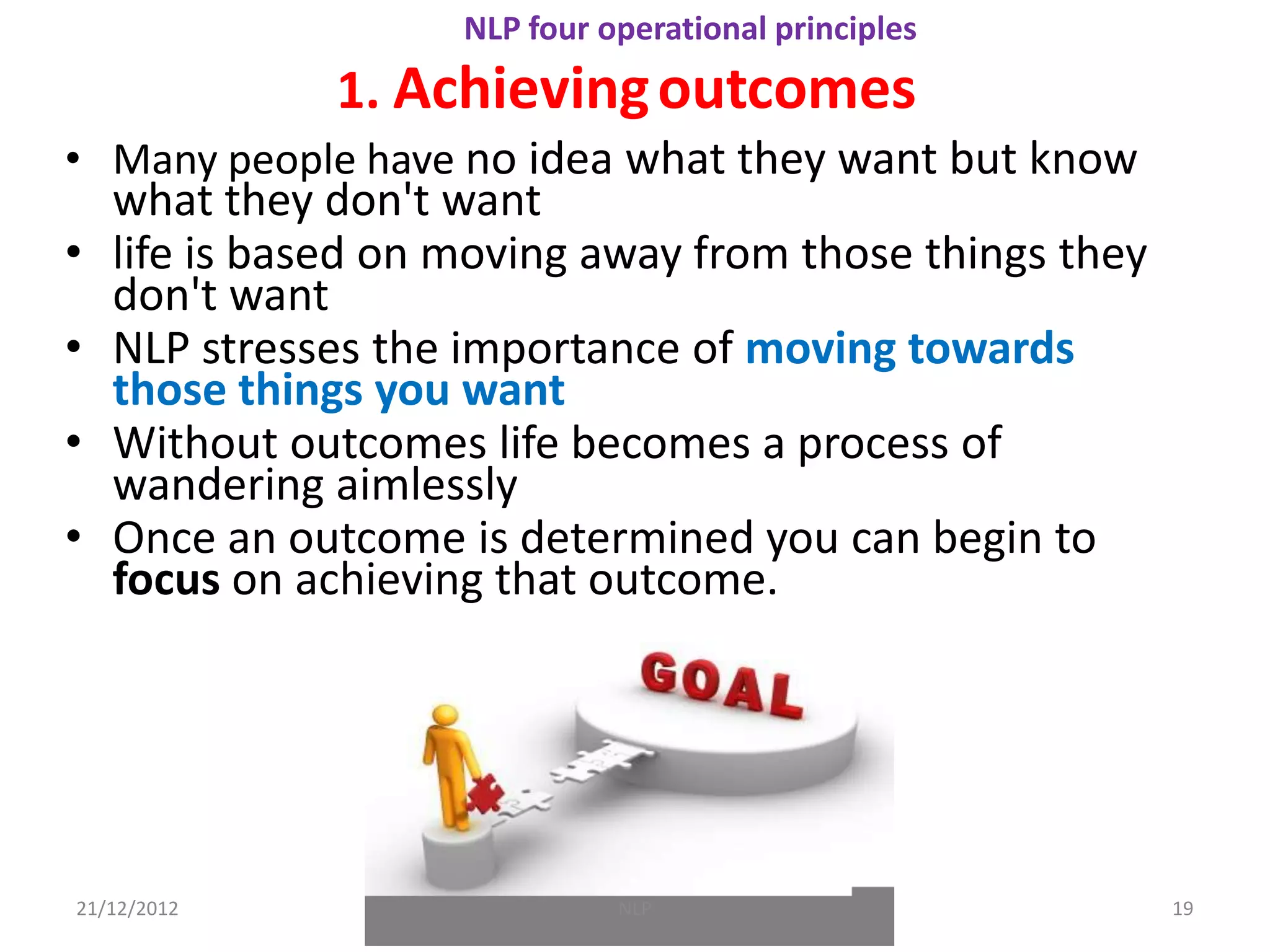 NLP four operational principles
               1. Achieving outcomes
• Many people have no idea what they want but know
    what they don't want
•   life is based on moving away from those things they
    don't want
•   NLP stresses the importance of moving towards
    those things you want
•   Without outcomes life becomes a process of
    wandering aimlessly
•   Once an outcome is determined you can begin to
    focus on achieving that outcome.




21/12/2012                     NLP                        19
 
