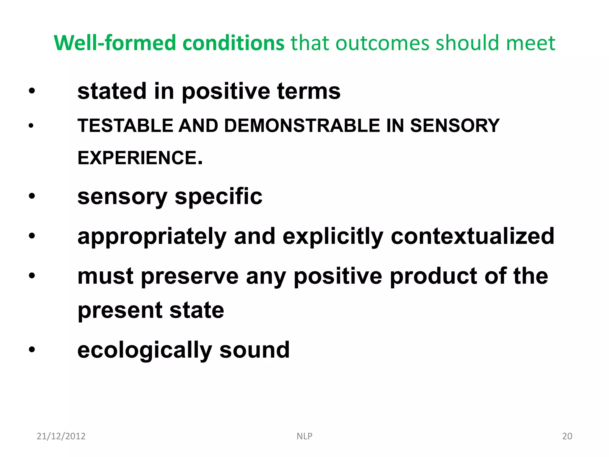 Well-formed conditions that outcomes should meet

•           stated in positive terms
•           TESTABLE AND DEMONSTRABLE IN SENSORY
            EXPERIENCE.

•           sensory specific
•           appropriately and explicitly contextualized
•           must preserve any positive product of the
            present state
•           ecologically sound


    21/12/2012                   NLP                      20
 