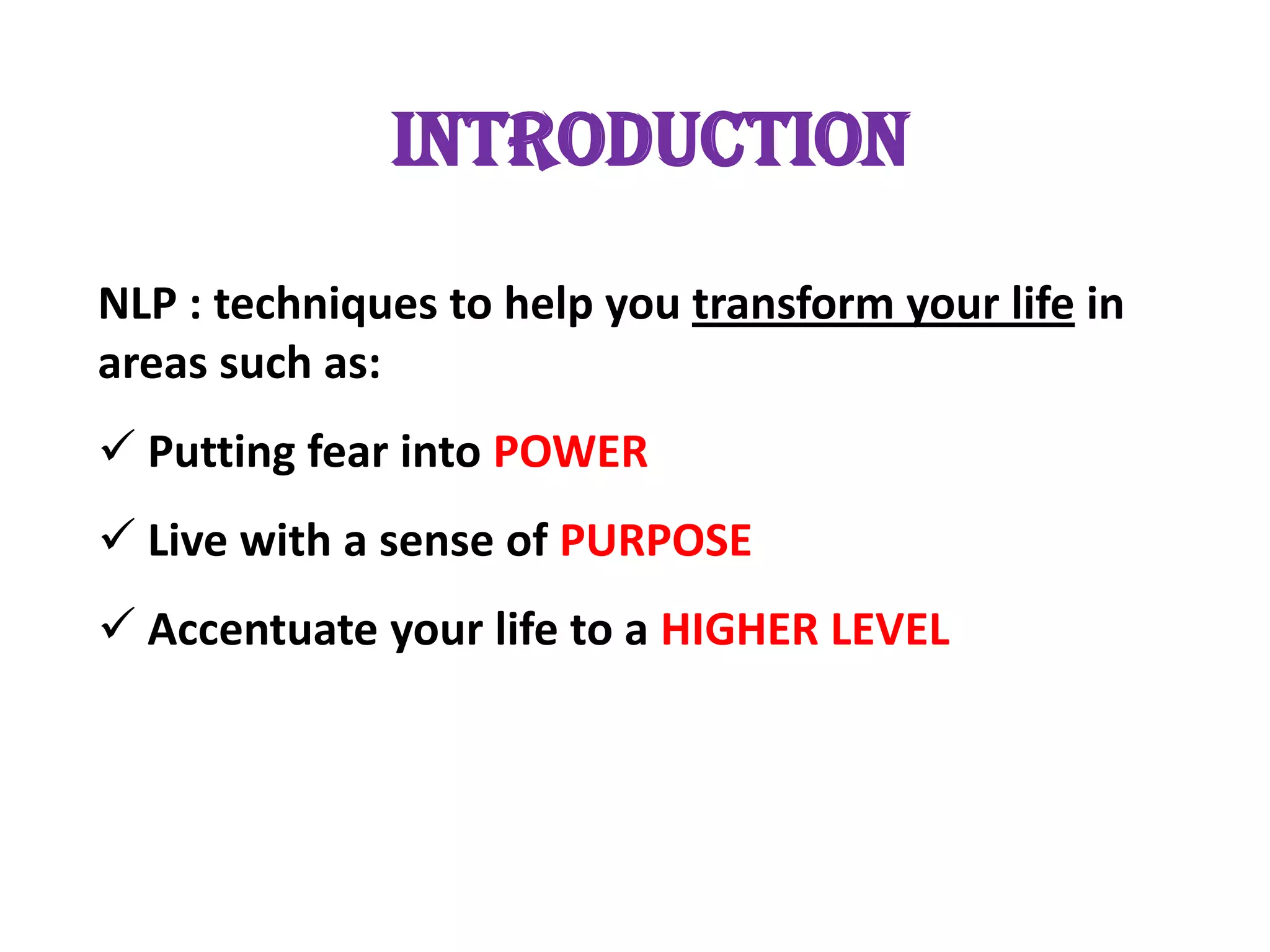 INTRODUCTION
NLP : techniques to help you transform your life in
areas such as:
 Putting fear into POWER
 Live with a sense of PURPOSE
 Accentuate your life to a HIGHER LEVEL
 