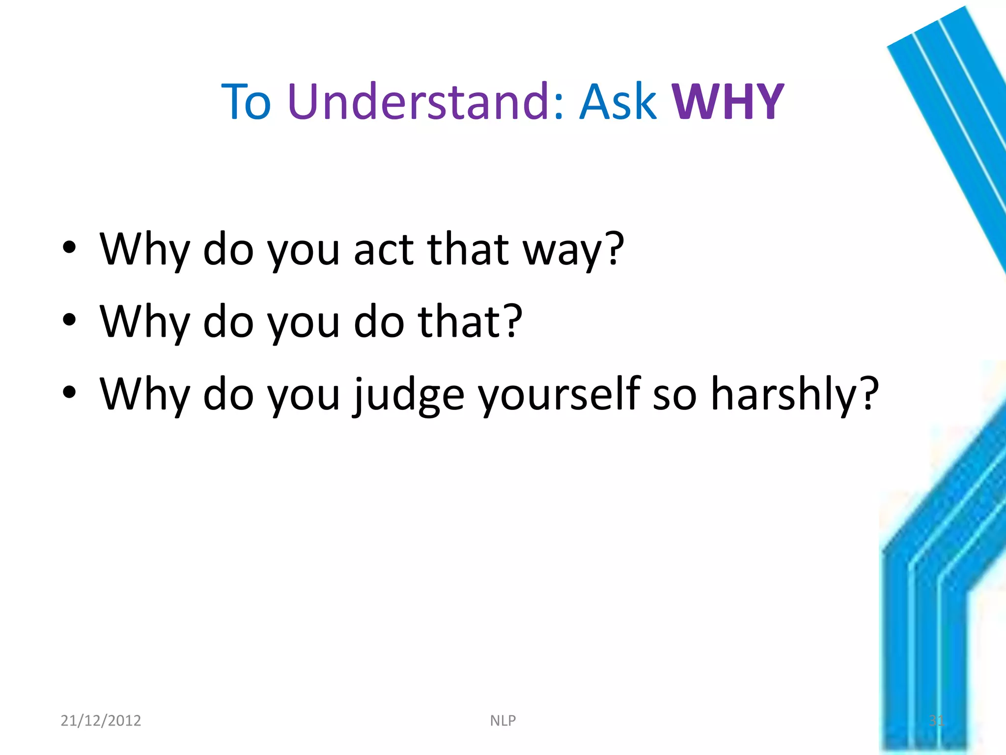 To Understand: Ask WHY

• Why do you act that way?
• Why do you do that?
• Why do you judge yourself so harshly?




21/12/2012             NLP                31
 