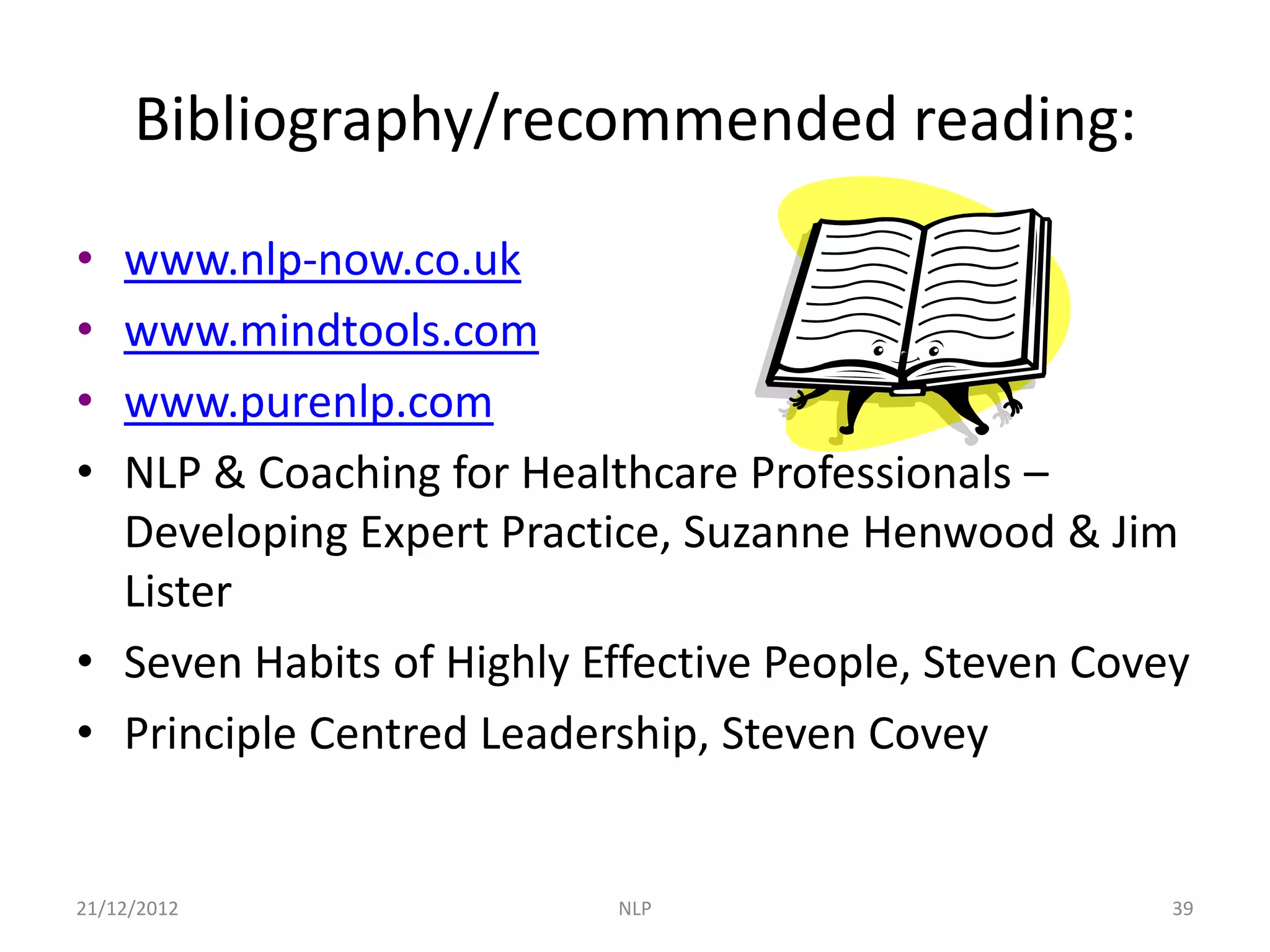 Bibliography/recommended reading:

• www.nlp-now.co.uk
• www.mindtools.com
• www.purenlp.com
• NLP & Coaching for Healthcare Professionals –
  Developing Expert Practice, Suzanne Henwood & Jim
  Lister
• Seven Habits of Highly Effective People, Steven Covey
• Principle Centred Leadership, Steven Covey


21/12/2012                NLP                         39
 