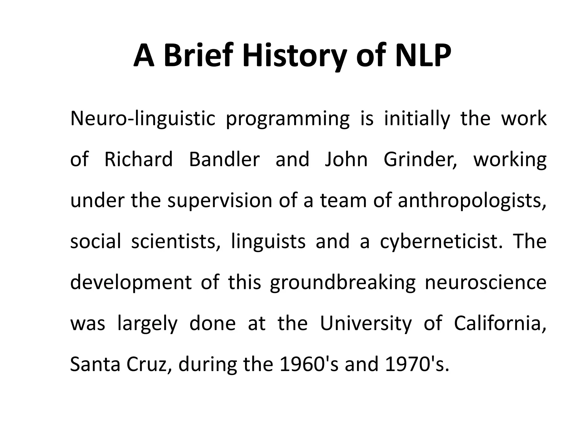 A Brief History of NLP
Neuro-linguistic programming is initially the work
of Richard Bandler and John Grinder, working
under the supervision of a team of anthropologists,
social scientists, linguists and a cyberneticist. The
development of this groundbreaking neuroscience
was largely done at the University of California,
Santa Cruz, during the 1960's and 1970's.
 