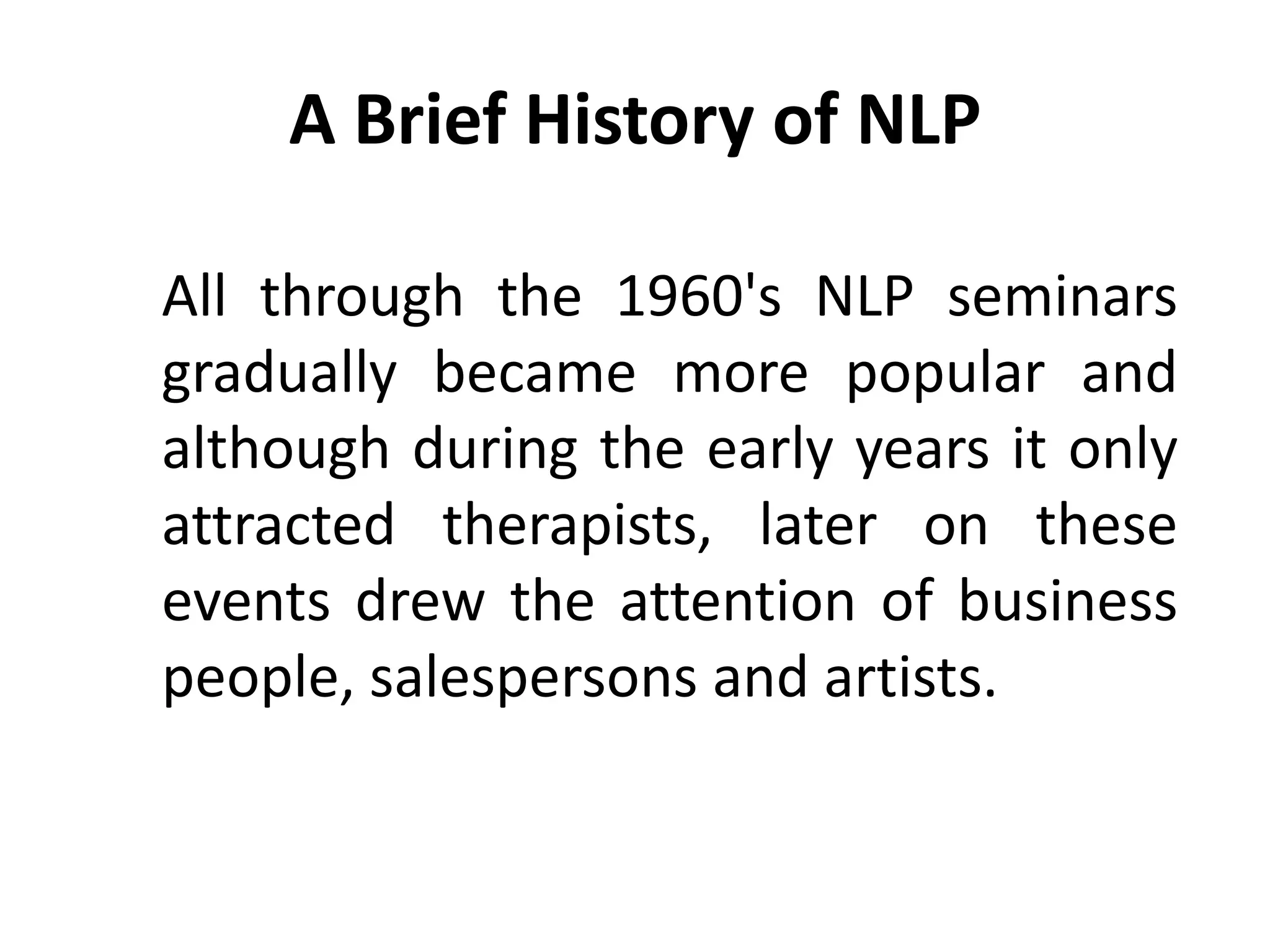 A Brief History of NLP

All through the 1960's NLP seminars
gradually became more popular and
although during the early years it only
attracted therapists, later on these
events drew the attention of business
people, salespersons and artists.
 