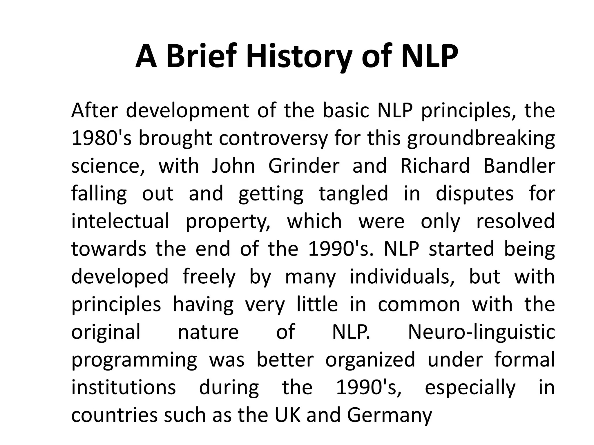 A Brief History of NLP
After development of the basic NLP principles, the
1980's brought controversy for this groundbreaking
science, with John Grinder and Richard Bandler
falling out and getting tangled in disputes for
intelectual property, which were only resolved
towards the end of the 1990's. NLP started being
developed freely by many individuals, but with
principles having very little in common with the
original    nature    of    NLP.    Neuro-linguistic
programming was better organized under formal
institutions during the 1990's, especially in
countries such as the UK and Germany
 