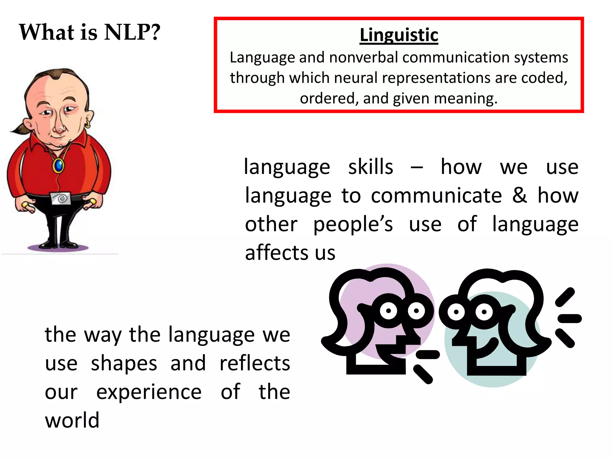 What is NLP?                         Linguistic
                   Language and nonverbal communication systems
                   through which neural representations are coded,
                            ordered, and given meaning.



                    language skills – how we use
                    language to communicate & how
                    other people’s use of language
                    affects us


  the way the language we
  use shapes and reflects
  our experience of the
  world
 