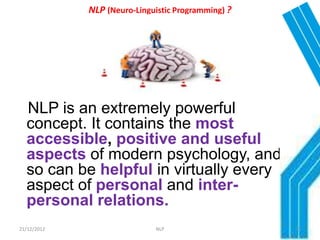NLP (Neuro-Linguistic Programming) ?




  NLP is an extremely powerful
  concept. It contains the most
  accessible, positive and useful
  aspects of modern psychology, and
  so can be helpful in virtually every
  aspect of personal and inter-
  personal relations.
21/12/2012                   NLP                    13
 