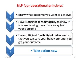 NLP four operational principles

             • Know what outcome you want to achieve
       1

             • Have sufficient sensory acuity to know if
       2
               you are moving towards or away from
               your outcome

             • Have sufficient flexibility of behaviour so
       3
               that you can vary your behaviour until you
               get your outcome


       4                 • Take action now
21/12/2012                     NLP                           18
 