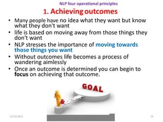 NLP four operational principles
               1. Achieving outcomes
• Many people have no idea what they want but know
    what they don't want
•   life is based on moving away from those things they
    don't want
•   NLP stresses the importance of moving towards
    those things you want
•   Without outcomes life becomes a process of
    wandering aimlessly
•   Once an outcome is determined you can begin to
    focus on achieving that outcome.




21/12/2012                     NLP                        19
 