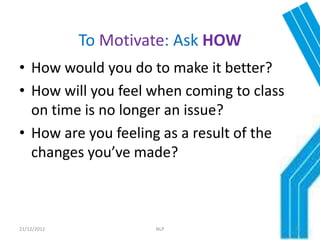To Motivate: Ask HOW
• How would you do to make it better?
• How will you feel when coming to class
  on time is no longer an issue?
• How are you feeling as a result of the
  changes you’ve made?



21/12/2012            NLP                  32
 
