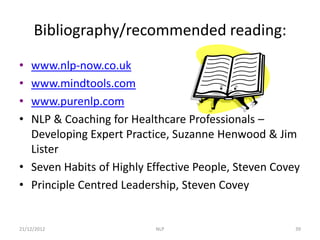 Bibliography/recommended reading:

• www.nlp-now.co.uk
• www.mindtools.com
• www.purenlp.com
• NLP & Coaching for Healthcare Professionals –
  Developing Expert Practice, Suzanne Henwood & Jim
  Lister
• Seven Habits of Highly Effective People, Steven Covey
• Principle Centred Leadership, Steven Covey


21/12/2012                NLP                         39
 