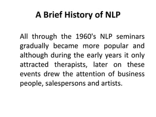A Brief History of NLP

All through the 1960's NLP seminars
gradually became more popular and
although during the early years it only
attracted therapists, later on these
events drew the attention of business
people, salespersons and artists.
 
