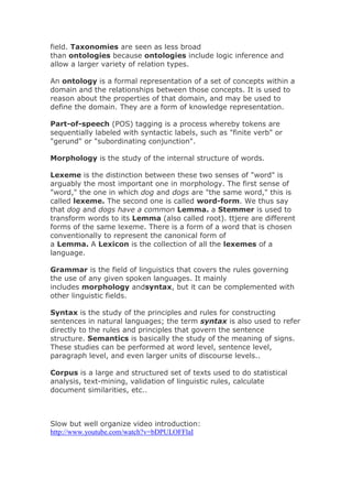 field. Taxonomies are seen as less broad
than ontologies because ontologies include logic inference and
allow a larger variety of relation types.
An ontology is a formal representation of a set of concepts within a
domain and the relationships between those concepts. It is used to
reason about the properties of that domain, and may be used to
define the domain. They are a form of knowledge representation.
Part-of-speech (POS) tagging is a process whereby tokens are
sequentially labeled with syntactic labels, such as "finite verb" or
"gerund" or "subordinating conjunction".
Morphology is the study of the internal structure of words.
Lexeme is the distinction between these two senses of "word" is
arguably the most important one in morphology. The first sense of
"word," the one in which dog and dogs are "the same word," this is
called lexeme. The second one is called word-form. We thus say
that dog and dogs have a common Lemma. a Stemmer is used to
transform words to its Lemma (also called root). ttjere are different
forms of the same lexeme. There is a form of a word that is chosen
conventionally to represent the canonical form of
a Lemma. A Lexicon is the collection of all the lexemes of a
language.
Grammar is the field of linguistics that covers the rules governing
the use of any given spoken languages. It mainly
includes morphology andsyntax, but it can be complemented with
other linguistic fields.
Syntax is the study of the principles and rules for constructing
sentences in natural languages; the term syntax is also used to refer
directly to the rules and principles that govern the sentence
structure. Semantics is basically the study of the meaning of signs.
These studies can be performed at word level, sentence level,
paragraph level, and even larger units of discourse levels..
Corpus is a large and structured set of texts used to do statistical
analysis, text-mining, validation of linguistic rules, calculate
document similarities, etc..
Slow but well organize video introduction:
http://www.youtube.com/watch?v=bDPULOFFlaI
 
