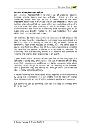 Internal Representation
Our Internal Representation is made up of pictures, sounds,
feelings, smells, tastes and our self-talk – these are the six
modalities, which form our version of reality. One of the most
important discoveries in NLP was that of Sub-Modalities. These are
the finer distinctions that we make within our modalities and are the
bits that code and give meaning to our experiences. So, it was
discovered that the intensity of meaning that someone gave to an
experience was directly related to the sub-modalities they used
within their representational system.
For example, to know that someone visualizes is not enough. We
need to know how they visualize. Is the image they make black and
white or color, is it moving or still, is it big or small, framed or
panoramic, near or far, focused or blurred, etc… The same goes for
sounds and feelings. Often, one of these sub-modalities is critical to
the meaning the person is giving an experience or memory. By
identifying this sub-modality driver it is possible for someone to
reframe and change their experience of an event.
If you listen really carefully to the specifics of the language that
someone is using they often reveal the sub-modalities of how they
store their experiences, problems etc. When someone talks about
“needing to get things in perspective” or “wanting some distance”
from a problem they are telling you through their sub-modalities
what is really influencing them.
Whether working with colleagues, direct reports or coaching clients
by using this information you can enable them to radically change
their experience of an event, solve problems quickly and move on.
But before we can do anything with NLP we need to connect. How
do we do that?

© Gerry Murray & Bryce Redford

12

 