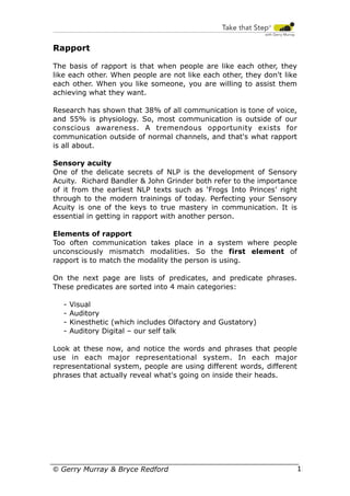 Rapport
The basis of rapport is that when people are like each other, they
like each other. When people are not like each other, they don't like
each other. When you like someone, you are willing to assist them
achieving what they want.
Research has shown that 38% of all communication is tone of voice,
and 55% is physiology. So, most communication is outside of our
conscious awareness. A tremendous opportunity exists for
communication outside of normal channels, and that's what rapport
is all about.
Sensory acuity
One of the delicate secrets of NLP is the development of Sensory
Acuity. Richard Bandler & John Grinder both refer to the importance
of it from the earliest NLP texts such as ‘Frogs Into Princes’ right
through to the modern trainings of today. Perfecting your Sensory
Acuity is one of the keys to true mastery in communication. It is
essential in getting in rapport with another person.
Elements of rapport
Too often communication takes place in a system where people
unconsciously mismatch modalities. So the first element of
rapport is to match the modality the person is using.
On the next page are lists of predicates, and predicate phrases.
These predicates are sorted into 4 main categories:
-

Visual
Auditory
Kinesthetic (which includes Olfactory and Gustatory)
Auditory Digital – our self talk

Look at these now, and notice the words and phrases that people
use in each major representational system. In each major
representational system, people are using different words, different
phrases that actually reveal what's going on inside their heads.

© Gerry Murray & Bryce Redford

13

 