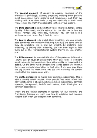 The second element of rapport is physical mirroring of the
individual's physiology. Actually physically copying their posture,
facial expressions, hand gestures and movements, and their eye
blinking will cause their body to say unconsciously to their mind,
"Hey, (s)he's like me!" It's undeniable to the nervous system.
The third element is to match their voice: The tone, tempo, timbre
(quality of the voice), and the volume. You can also match their key
words. Perhaps they often say, "Actually." You can use it in a
sentence several times. Say it back to them.
The fourth element is to match their breathing. You can actually
pace someone's breathing by breathing at exactly the same time as
they do (matching the in and out breath). By matching their
breathing, by pacing their breathing, you can then begin to lead
them out of the representational system they're in, into another
one.
The fifth element is to match the size of the pieces of information
(chunk size or level of abstraction) they deal with. If someone
usually deals in the big picture, they will probably be bored with the
details. On the other hand someone who is into details will find that
there's not enough information to deal with, if you only give them
the big picture. So make sure that you are matching the content
chunks that the person deals with.
The sixth element is to match their common experiences. This is
what's usually called rapport. When people first meet, often their
early relationship is about matching common experiences, common
interests, background, beliefs and values, their ideologies and
common associations.
These are the critical elements of rapport. On NLP Diploma and
Practitioner Training we teach you how to establish and maintain
rapport even when you disagree with someone.

© Gerry Murray & Bryce Redford

15

 