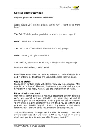 Getting what you want
Why are goals and outcomes important?

Alice: Would you tell me, please, which way I ought to go from
here?

The Cat: That depends a good deal on where you want to get to

Alice: I don't much care where.

The Cat: Then it doesn't much matter which way you go.

Alice: …so long as I get somewhere.

The Cat: Oh, you're sure to do that, if only you walk long enough.
~ Alice in Wonderland, Lewis Carroll

Being clear about what you want to achieve is a key aspect of NLP
and in order to do this there are some distinctions that we make.
Goals vs States
People often confuse goals with states. They say things such as “My
goal is to be happy.” However, happiness is a state and you can
have it now if you really want it. See the short section on states.
Focus on what you want
Our minds cannot process a negative statement directly because
we’re we cannot put our attention on something without it
becoming part of our experience. When I give you the instruction:
“Don’t think of a pink elephant!” the first thing you do is think of a
pink elephant. Another way of putting it is you cannot think about
what you don’t want to think about with out thinking about it!
This has enormous consequences for what we achieve in life. We
always experience what we focus on. When you focus on what you
don’t want you tend to get more of it. Strange, isn’t it!?

© Gerry Murray & Bryce Redford

16

 