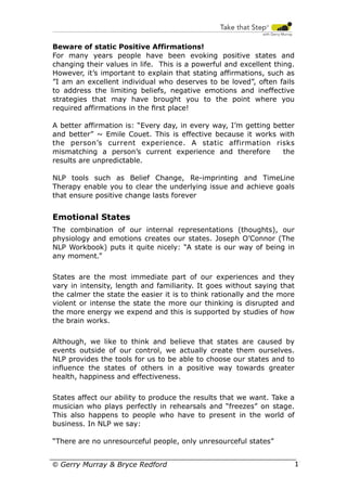 Beware of static Positive Affirmations!
For many years people have been evoking positive states and
changing their values in life. This is a powerful and excellent thing.
However, it’s important to explain that stating affirmations, such as
”I am an excellent individual who deserves to be loved”, often fails
to address the limiting beliefs, negative emotions and ineffective
strategies that may have brought you to the point where you
required affirmations in the ﬁrst place!
A better affirmation is: “Every day, in every way, I’m getting better
and better” ~ Emile Couet. This is effective because it works with
the person’s current experience. A static affirmation risks
mismatching a person’s current experience and therefore
the
results are unpredictable.
NLP tools such as Belief Change, Re-imprinting and TimeLine
Therapy enable you to clear the underlying issue and achieve goals
that ensure positive change lasts forever

Emotional States
The combination of our internal representations (thoughts), our
physiology and emotions creates our states. Joseph O’Connor (The
NLP Workbook) puts it quite nicely: “A state is our way of being in
any moment.”
States are the most immediate part of our experiences and they
vary in intensity, length and familiarity. It goes without saying that
the calmer the state the easier it is to think rationally and the more
violent or intense the state the more our thinking is disrupted and
the more energy we expend and this is supported by studies of how
the brain works.
Although, we like to think and believe that states are caused by
events outside of our control, we actually create them ourselves.
NLP provides the tools for us to be able to choose our states and to
influence the states of others in a positive way towards greater
health, happiness and effectiveness.
States affect our ability to produce the results that we want. Take a
musician who plays perfectly in rehearsals and “freezes” on stage.
This also happens to people who have to present in the world of
business. In NLP we say:
“There are no unresourceful people, only unresourceful states”
© Gerry Murray & Bryce Redford

17

 