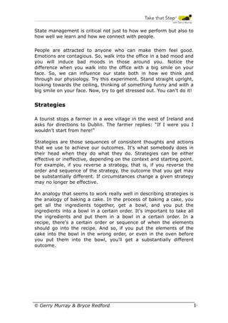 State management is critical not just to how we perform but also to
how well we learn and how we connect with people.
People are attracted to anyone who can make them feel good.
Emotions are contagious. So, walk into the office in a bad mood and
you will induce bad moods in those around you. Notice the
difference when you walk into the office with a big smile on your
face. So, we can influence our state both in how we think and
through our physiology. Try this experiment. Stand straight upright,
looking towards the ceiling, thinking of something funny and with a
big smile on your face. Now, try to get stressed out. You can’t do it!

Strategies
A tourist stops a farmer in a wee village in the west of Ireland and
asks for directions to Dublin. The farmer replies: “If I were you I
wouldn’t start from here!”
Strategies are those sequences of consistent thoughts and actions
that we use to achieve our outcomes. It's what somebody does in
their head when they do what they do. Strategies can be either
effective or ineffective, depending on the context and starting point.
For example, if you reverse a strategy, that is, if you reverse the
order and sequence of the strategy, the outcome that you get may
be substantially different. If circumstances change a given strategy
may no longer be effective.
An analogy that seems to work really well in describing strategies is
the analogy of baking a cake. In the process of baking a cake, you
get all the ingredients together, get a bowl, and you put the
ingredients into a bowl in a certain order. It's important to take all
the ingredients and put them in a bowl in a certain order. In a
recipe, there's a certain order or sequence of when the elements
should go into the recipe. And so, if you put the elements of the
cake into the bowl in the wrong order, or even in the oven before
you put them into the bowl, you'll get a substantially different
outcome.

© Gerry Murray & Bryce Redford

18

 