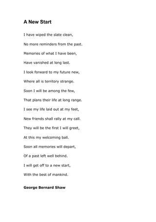 A New Start
I have wiped the slate clean,
No more reminders from the past.
Memories of what I have been,
Have vanished at long last.
I look forward to my future new,
Where all is territory strange.
Soon I will be among the few,
That plans their life at long range.
I see my life laid out at my feet,
New friends shall rally at my call.
They will be the first I will greet,
At this my welcoming ball.
Soon all memories will depart,
Of a past left well behind.
I will get off to a new start,
With the best of mankind.

George Bernard Shaw

 