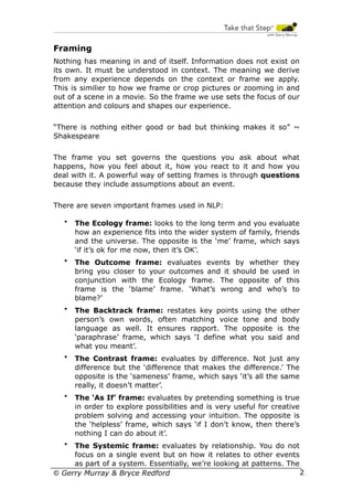 Framing
Nothing has meaning in and of itself. Information does not exist on
its own. It must be understood in context. The meaning we derive
from any experience depends on the context or frame we apply.
This is similier to how we frame or crop pictures or zooming in and
out of a scene in a movie. So the frame we use sets the focus of our
attention and colours and shapes our experience.
“There is nothing either good or bad but thinking makes it so” ~
Shakespeare
The frame you set governs the questions you ask about what
happens, how you feel about it, how you react to it and how you
deal with it. A powerful way of setting frames is through questions
because they include assumptions about an event.
There are seven important frames used in NLP:
•

The Ecology frame: looks to the long term and you evaluate
how an experience fits into the wider system of family, friends
and the universe. The opposite is the ‘me’ frame, which says
‘if it’s ok for me now, then it’s OK’.

•

The Outcome frame: evaluates events by whether they
bring you closer to your outcomes and it should be used in
conjunction with the Ecology frame. The opposite of this
frame is the ‘blame’ frame. ‘What’s wrong and who’s to
blame?’

•

The Backtrack frame: restates key points using the other
person’s own words, often matching voice tone and body
language as well. It ensures rapport. The opposite is the
‘paraphrase’ frame, which says ‘I define what you said and
what you meant’.

•

The Contrast frame: evaluates by difference. Not just any
difference but the ‘difference that makes the difference.’ The
opposite is the ‘sameness’ frame, which says ‘it’s all the same
really, it doesn’t matter’.

•

The ‘As If’ frame: evaluates by pretending something is true
in order to explore possibilities and is very useful for creative
problem solving and accessing your intuition. The opposite is
the ‘helpless’ frame, which says ‘if I don’t know, then there’s
nothing I can do about it’.

The Systemic frame: evaluates by relationship. You do not
focus on a single event but on how it relates to other events
as part of a system. Essentially, we’re looking at patterns. The
23
© Gerry Murray & Bryce Redford
•

 