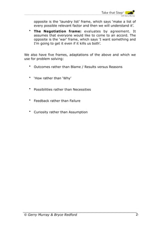 opposite is the ‘laundry list’ frame, which says ‘make a list of
every possible relevant factor and then we will understand it’.
•

The Negotiation frame: evaluates by agreement. It
assumes that everyone would like to come to an accord. The
opposite is the ‘war’ frame, which says ‘I want something and
I’m going to get it even if it kills us both’.

We also have five frames, adaptations of the above and which we
use for problem solving:
•

Outcomes rather than Blame / Results versus Reasons

•

‘How rather than ‘Why’

•

Possibilities rather than Necessities

•

Feedback rather than Failure

•

Curiosity rather than Assumption

© Gerry Murray & Bryce Redford

24

 