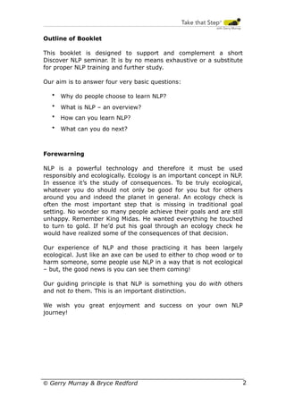 Outline of Booklet
This booklet is designed to support and complement a short
Discover NLP seminar. It is by no means exhaustive or a substitute
for proper NLP training and further study.
Our aim is to answer four very basic questions:
•

Why do people choose to learn NLP?

•

What is NLP – an overview?

•

How can you learn NLP?

•

What can you do next?

Forewarning
NLP is a powerful technology and therefore it must be used
responsibly and ecologically. Ecology is an important concept in NLP.
In essence it’s the study of consequences. To be truly ecological,
whatever you do should not only be good for you but for others
around you and indeed the planet in general. An ecology check is
often the most important step that is missing in traditional goal
setting. No wonder so many people achieve their goals and are still
unhappy. Remember King Midas. He wanted everything he touched
to turn to gold. If he’d put his goal through an ecology check he
would have realized some of the consequences of that decision.
Our experience of NLP and those practicing it has been largely
ecological. Just like an axe can be used to either to chop wood or to
harm someone, some people use NLP in a way that is not ecological
– but, the good news is you can see them coming!
Our guiding principle is that NLP is something you do with others
and not to them. This is an important distinction.
We wish you great enjoyment and success on your own NLP
journey!

© Gerry Murray & Bryce Redford

2

 