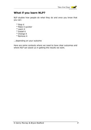 What if you learn NLP?
NLP studies how people do what they do and once you know that
you can:
•
•
•
•
•
•

Stop it
Make it quicker
Learn it
Install it
Change it
Remove it

...depending on your outcome
Here are some contexts where we need to have clear outcomes and
where NLP can assist us in getting the results we want.

© Gerry Murray & Bryce Redford

29

 