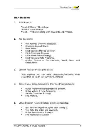 NLP In Sales
1.

Build Rapport:
•Match & Mirror - Physiology.
•Match - Voice Tonality.
•Match - Predicates along with Keywords and Phrases.

2.

Ask Questions:
•
•
•
•
•
•
•
•

3.

Well Formed Outcome Questions.
Chunking Up and Down.
Meta Model.
Elicit Decision Making Strategy.
Elicit Convincer Strategy.
Elicit Reassurance Strategy.
Elicit Values & Meta Programs.
Anchor States of Decisiveness, Need, Want and
Reassurance.

Confirm need and value (Pre-close):
"Just suppose you can have (need/want/outcome) what
would that be worth to you?" (Fire Anchors)

4.

Connect your product/service to their need/want/outcome:
•
•
•
•

5.

Utilize Preferred Representational System.
Utilize Values & Meta Programs.
Satisfy Convincer Strategy.
Fire Anchors.

Utilize Decision Making Strategy closing on last step:
•
•
•
•

No: Reframe objection, cycle back to step 3.
Yes: Take the order and payment.
Utilize Reassurance Strategy
Fire Reassurance Anchor.

© Gerry Murray & Bryce Redford

30

 