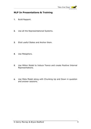 NLP In Presentations & Training
1.

Build Rapport.

2.

Use all the Representational Systems.

3.

Elicit useful States and Anchor them.

4.

Use Metaphors.

5.

Use Milton Model to Induce Trance and create Positive Internal
Representations.

6.

Use Meta Model along with Chunking Up and Down in question
and answer sessions.

© Gerry Murray & Bryce Redford

32

 