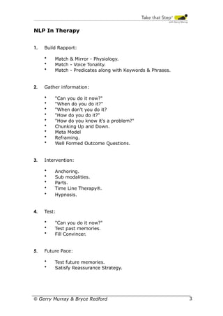 NLP In Therapy
1.

Build Rapport:
•
•
•

2.

Gather information:
•
•
•
•
•
•
•
•
•

3.

Anchoring.
Sub modalities.
Parts.
Time Line Therapy®.
Hypnosis.

Test:
•
•
•

5.

"Can you do it now?"
"When do you do it?"
"When don't you do it?
"How do you do it?"
"How do you know it’s a problem?"
Chunking Up and Down.
Meta Model
Reframing.
Well Formed Outcome Questions.

Intervention:
•
•
•
•
•

4.

Match & Mirror - Physiology.
Match - Voice Tonality.
Match - Predicates along with Keywords & Phrases.

"Can you do it now?"
Test past memories.
Fill Convincer.

Future Pace:
•
•

Test future memories.
Satisfy Reassurance Strategy.

© Gerry Murray & Bryce Redford

33

 