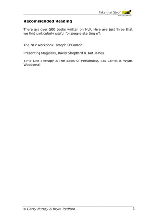 Recommended Reading
There are over 500 books written on NLP. Here are just three that
we find particularly useful for people starting off.

The NLP Workbook, Joseph O’Connor
Presenting Magically, David Shephard & Tad James
Time Line Therapy & The Basis Of Personality, Tad James & Wyatt
Woodsmall

© Gerry Murray & Bryce Redford

35

 