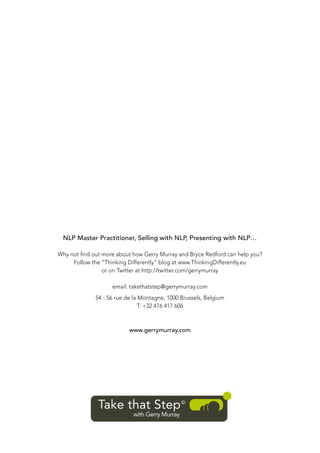 NLP Master Practitioner, Selling with NLP, Presenting with NLP…
Why not ﬁnd out more about how Gerry Murray and Bryce Redford can help you?
Follow the “Thinking Differently” blog at www.ThinkingDifferently.eu
or on Twitter at http://twitter.com/gerrymurray
email: takethatstep@gerrymurray.com
54 - 56 rue de la Montagne, 1000 Brussels, Belgium
T: +32 476 417 606

www.gerrymurray.com

 