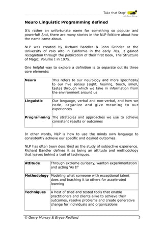 Neuro Linguistic Programming defined
It’s rather an unfortunate name for something so popular and
powerful! And, there are many stories in the NLP folklore about how
the name came about.
NLP was created by Richard Bandler & John Grinder at the
University of Palo Alto in California in the early 70s. It gained
recognition through the publication of their first book, The Structure
of Magic, Volume I in 1975.
One helpful way to explore a definition is to separate out its three
core elements:
Neuro

This refers to our neurology and more specifically
to our five senses (sight, hearing, touch, smell,
taste) through which we take in information from
the environment around us

Linguistic

Our language, verbal and non-verbal, and how we
code, organize and give meaning to our
experiences

Programming The strategies and approaches we use to achieve
consistent results or outcomes

In other words, NLP is how to use the minds own language to
consistently achieve our specific and desired outcomes.
NLP has often been described as the study of subjective experience.
Richard Bandler defines it as being an attitude and methodology
that leaves behind a trail of techniques.
Attitude

Through extreme curiosity, wanton experimentation
and acting ‘As If’

Methodology Modeling what someone with exceptional talent
does and teaching it to others for accelerated
learning
Techniques

A host of tried and tested tools that enable
practitioners and clients alike to achieve their
outcomes, resolve problems and create generative
change for individuals and organizations

© Gerry Murray & Bryce Redford

3

 