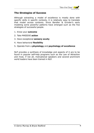 The Strategies of Success
Although extracting a model of excellence is mostly done with
specific skills in specific contexts, it is relatively easy to translate
that model across contexts. Since Bandler & Grinder’s early
modeling some powerful patterns have emerged such as the five
strategies of successful people.
1. Know your outcome
2. Take MASSIVE action
3. Have exceptional sensory acuity
4. Have behavioral ﬂexibility
5. Operate from a physiology and psychology of excellence
NLP provides a synthesis of knowledge and aspects of it are to be
found in popular self-help programs such as the Law of Attraction
and most, if not all, motivational speakers and several prominent
world leaders have been trained in NLP.

© Gerry Murray & Bryce Redford

4

 
