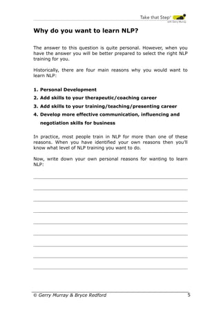 Why do you want to learn NLP?
The answer to this question is quite personal. However, when you
have the answer you will be better prepared to select the right NLP
training for you.
Historically, there are four main reasons why you would want to
learn NLP:
1. Personal Development
2. Add skills to your therapeutic/coaching career
3. Add skills to your training/teaching/presenting career
4. Develop more effective communication, influencing and
negotiation skills for business
In practice, most people train in NLP for more than one of these
reasons. When you have identified your own reasons then you’ll
know what level of NLP training you want to do.
Now, write down your own personal reasons for wanting to learn
NLP:

© Gerry Murray & Bryce Redford

5

 