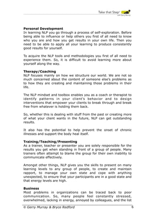 Personal Development
In learning NLP you go through a process of self-exploration. Before
being able to influence or help others you first of all need to know
who you are and how you get results in your own life. Then you
need to be able to apply all your learning to produce consistently
good results for yourself.
To acquire the NLP tools and methodologies you first of all need to
experience them. So, it is difficult to avoid learning more about
yourself along the way.
Therapy/Coaching
NLP focuses mainly on how we structure our world. We are not so
much concerned about the content of someone else’s problems as
to how they are creating and maintaining those problems in their
life.
The NLP mindset and toolbox enables you as a coach or therapist to
identify patterns in your client’s behavior and to design
interventions that empower your clients to break through and break
free from whatever is holding them back.
So, whether this is dealing with stuff from the past or creating more
of what your client wants in the future, NLP can get outstanding
results.
It also has the potential to help prevent the onset of chronic
illnesses and support the body heal itself.
Training/Teaching/Presenting
As a trainer, teacher or presenter you are solely responsible for the
results you get when standing in front of a group of people. Many
trainers often attempt to blame the group for their own inability to
communicate effectively.
Amongst other things, NLP gives you the skills to present on many
learning levels to any group of people, to create and maintain
rapport, to manage your own state and cope with anything
unexpected, to ensure that your participants are in a good state and
that energy levels are high.
Business
Most problems in organizations can be traced back to poor
communication. So, many people feel constantly stressed,
overwhelmed, lacking in energy, annoyed by colleagues, and the list
© Gerry Murray & Bryce Redford

6

 