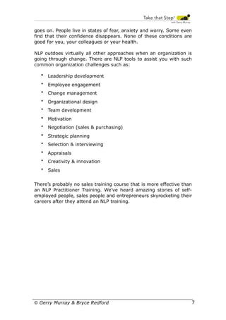 goes on. People live in states of fear, anxiety and worry. Some even
find that their confidence disappears. None of these conditions are
good for you, your colleagues or your health.
NLP outdoes virtually all other approaches when an organization is
going through change. There are NLP tools to assist you with such
common organization challenges such as:
•

Leadership development

•

Employee engagement

•

Change management

•

Organizational design

•

Team development

•

Motivation

•

Negotiation (sales & purchasing)

•

Strategic planning

•

Selection & interviewing

•

Appraisals

•

Creativity & innovation

•

Sales

There’s probably no sales training course that is more effective than
an NLP Practitioner Training. We’ve heard amazing stories of selfemployed people, sales people and entrepreneurs skyrocketing their
careers after they attend an NLP training.

© Gerry Murray & Bryce Redford

7

 