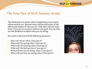 The Four Part of NLP: Sensory Acuity
The third part is to notice what is happening to you and to
others around you. Become more curious and aware of the
effects and impact of what you do. Only then will you truly
know if you are on course to achieve your goal. You can then
use this feedback to adjust what you are doing.
You need to ask yourself the following questions:
•
•
•
•
•
•

How will I know when I have got it?
What will I be seeing when I have got it?
What will I be hearing when I have got it?
What will I be feeling when I have got it?
What will you see me doing, when I have got it?
What will you hear me saying when I have got it?

14

 