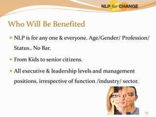Who Will Be Benefited
 NLP is for any one & everyone. Age/Gender/ Profession/

Status.. No Bar.
 From Kids to senior citizens.
 All executive & leadership levels and management

positions, irrespective of function /industry/ sector.

16

 
