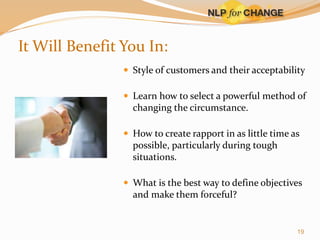 It Will Benefit You In:
 Style of customers and their acceptability
 Learn how to select a powerful method of

changing the circumstance.
 How to create rapport in as little time as

possible, particularly during tough
situations.
 What is the best way to define objectives

and make them forceful?

19

 