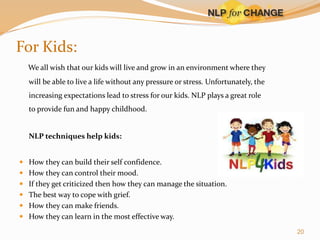For Kids:
We all wish that our kids will live and grow in an environment where they
will be able to live a life without any pressure or stress. Unfortunately, the
increasing expectations lead to stress for our kids. NLP plays a great role

to provide fun and happy childhood.

NLP techniques help kids:
 How they can build their self confidence.
 How they can control their mood.
 If they get criticized then how they can manage the situation.
 The best way to cope with grief.
 How they can make friends.
 How they can learn in the most effective way.
20

 