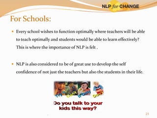 For Schools:
 Every school wishes to function optimally where teachers will be able

to teach optimally and students would be able to learn effectively?
This is where the importance of NLP is felt .

 NLP is also considered to be of great use to develop the self

confidence of not just the teachers but also the students in their life.

.

21

 