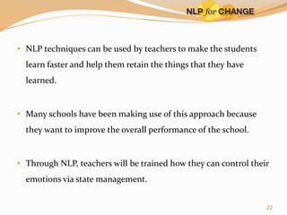 • NLP techniques can be used by teachers to make the students
learn faster and help them retain the things that they have
learned.

• Many schools have been making use of this approach because
they want to improve the overall performance of the school.

• Through NLP, teachers will be trained how they can control their
emotions via state management.
22

 