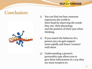 Conclusion:
1)

You can find out how someone
represents the world in
their head by observing the words
they use, their physiology
and the position of their eyes when
thinking.

2) If you match the behavior of a
person you can gain rapport
more rapidly and hence ‘connect’
with them
3) Understanding a person’s
personality type allows you to
give them information in a way they
are most receptive to.
23

 