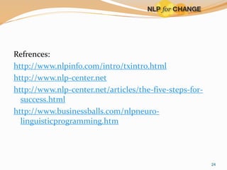 Refrences:
http://www.nlpinfo.com/intro/txintro.html
http://www.nlp-center.net
http://www.nlp-center.net/articles/the-five-steps-forsuccess.html
http://www.businessballs.com/nlpneurolinguisticprogramming.htm

24

 